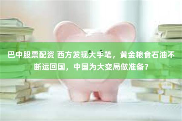 巴中股票配资 西方发现大手笔，黄金粮食石油不断运回国，中国为大变局做准备？