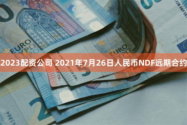 2023配资公司 2021年7月26日人民币NDF远期合约