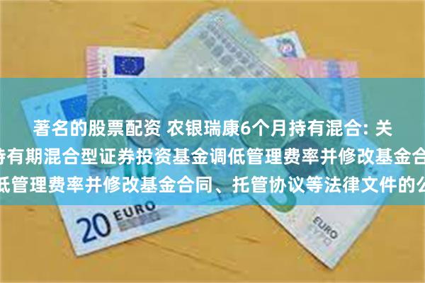 著名的股票配资 农银瑞康6个月持有混合: 关于农银汇理瑞康6个月持有期混合型证券投资基金调低管理费率并修改基金合同、托管协议等法律文件的公告