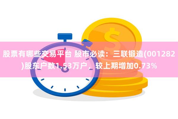 股票有哪些交易平台 股市必读：三联锻造(001282)股东户数1.53万户，较上期增加0.73%