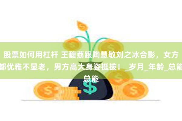 股票如何用杠杆 王馥荔跟陶慧敏刘之冰合影，女方都优雅不显老，男方高大身姿挺拔！_岁月_年龄_总能