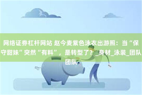 网络证劵杠杆网站 赵今麦紫色泳衣出游照：当“保守甜妹”突然“有料”，是转型了？_身材_泳装_团队