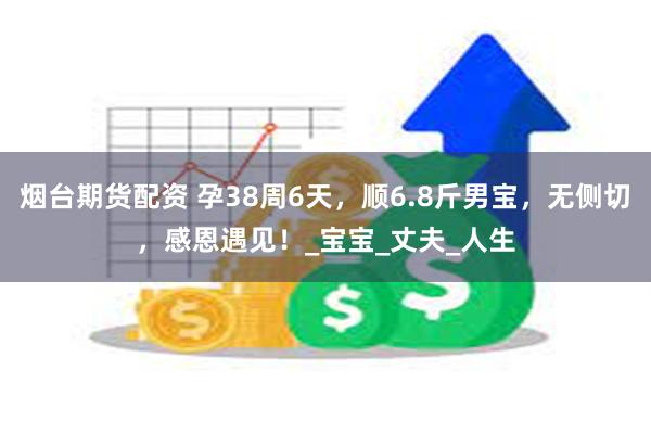 烟台期货配资 孕38周6天，顺6.8斤男宝，无侧切，感恩遇见！_宝宝_丈夫_人生