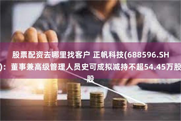 股票配资去哪里找客户 正帆科技(688596.SH)：董事兼高级管理人员史可成拟减持不超54.45万股