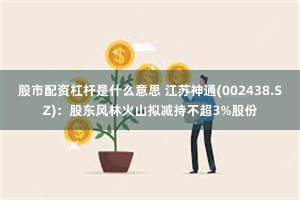 股市配资杠杆是什么意思 江苏神通(002438.SZ)：股东风林火山拟减持不超3%股份