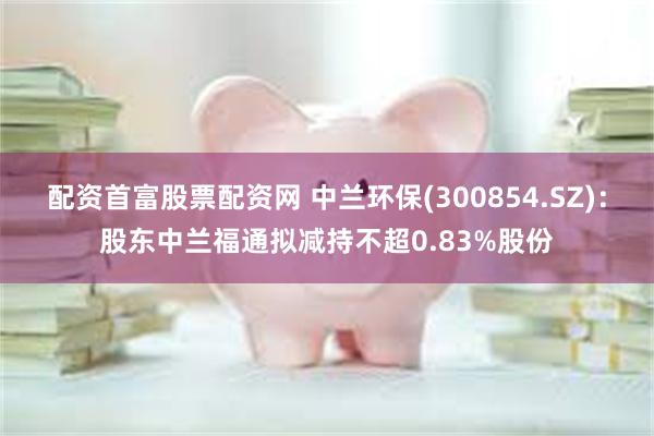 配资首富股票配资网 中兰环保(300854.SZ)：股东中兰福通拟减持不超0.83%股份