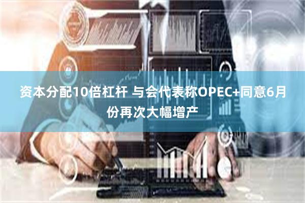 资本分配10倍杠杆 与会代表称OPEC+同意6月份再次大幅增产