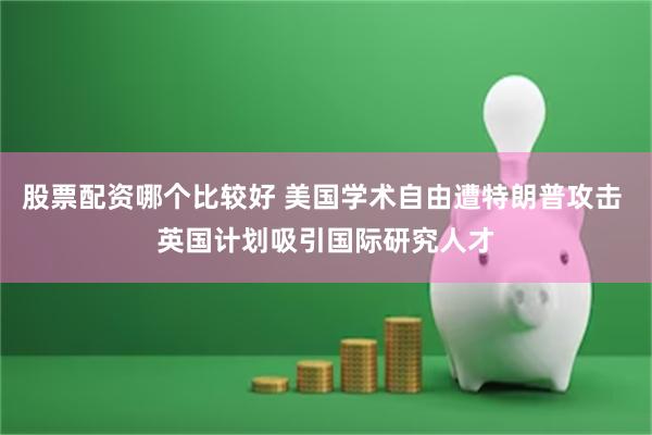 股票配资哪个比较好 美国学术自由遭特朗普攻击 英国计划吸引国际研究人才