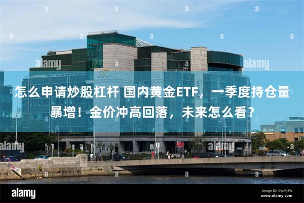 怎么申请炒股杠杆 国内黄金ETF，一季度持仓量暴增！金价冲高回落，未来怎么看？