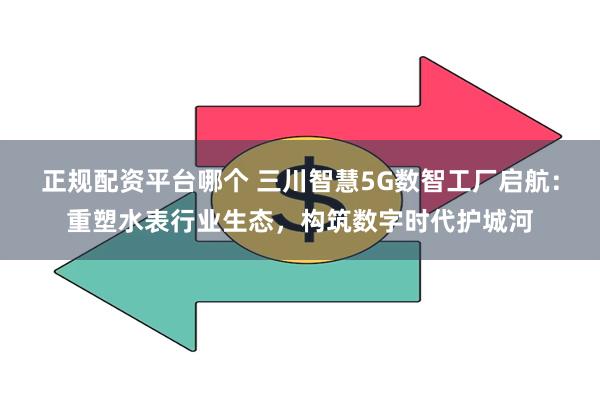 正规配资平台哪个 三川智慧5G数智工厂启航：重塑水表行业生态，构筑数字时代护城河