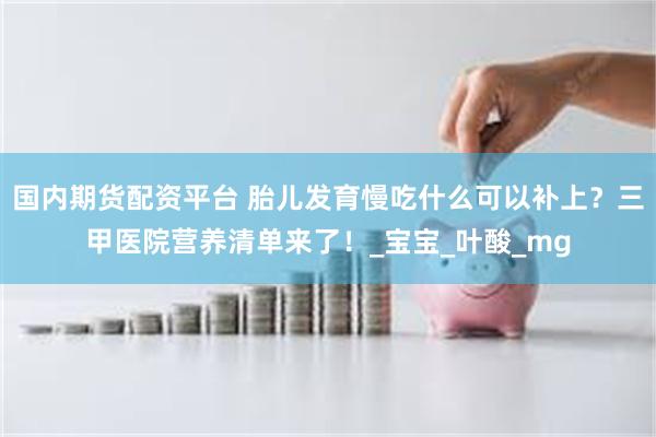 国内期货配资平台 胎儿发育慢吃什么可以补上？三甲医院营养清单来了！_宝宝_叶酸_mg
