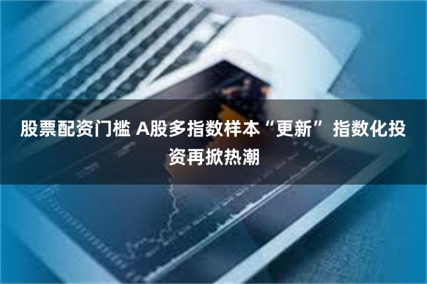 股票配资门槛 A股多指数样本“更新” 指数化投资再掀热潮