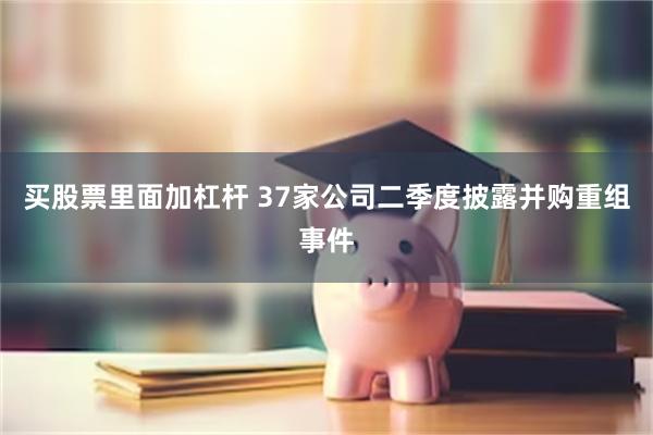 买股票里面加杠杆 37家公司二季度披露并购重组事件