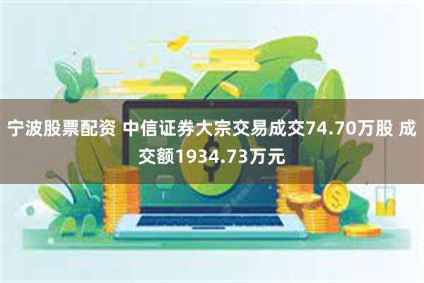 宁波股票配资 中信证券大宗交易成交74.70万股 成交额1934.73万元