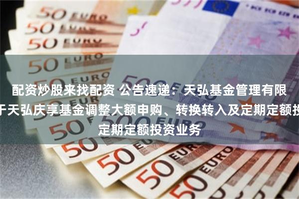 配资炒股来找配资 公告速递：天弘基金管理有限公司关于天弘庆享基金调整大额申购、转换转入及定期定额投资业务