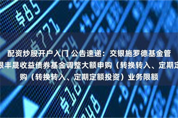 配资炒股开户入门 公告速递：交银施罗德基金管理有限公司关于交银丰晟收益债券基金调整大额申购（转换转入、定期定额投资）业务限额
