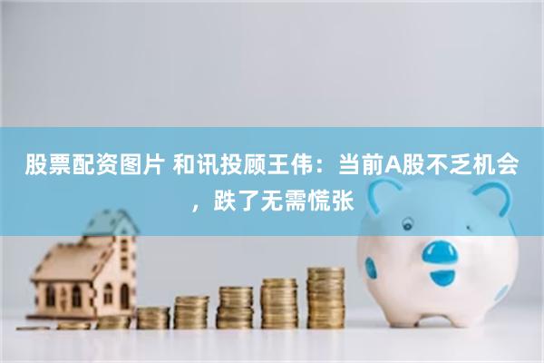 股票配资图片 和讯投顾王伟：当前A股不乏机会，跌了无需慌张