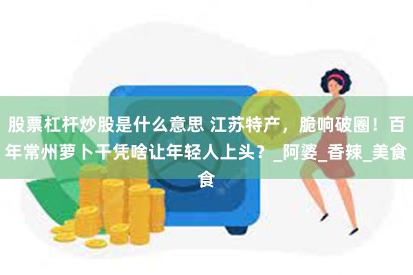 股票杠杆炒股是什么意思 江苏特产，脆响破圈！百年常州萝卜干凭啥让年轻人上头？_阿婆_香辣_美食
